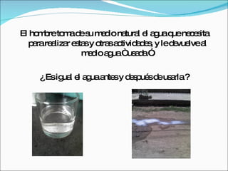 El hombre toma de su medio natural el agua que necesita para realizar estas y otras actividades, y le devuelve al medio agua “ usada ”. ¿ Es igual el agua antes y después de usarla ? 