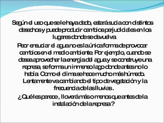 Según el uso que se le haya dado, estará sucia con distintos desechos y puede producir cambios perjudiciales en los lugares donde se devuelva. Peor ensuciar el agua no es la única forma de provocar cambios en el medio ambiente. Por ejemplo, cuando se desea aprovechar la energía del agua y se construye una represa, se forma un inmenso lago donde antes no lo había. Como el clima se hace mucho más húmedo. Lentamente va cambiando el tipo de vegetación y la frecuencia de las lluvias .  ¿ Qué les parece , lloverá más o menos que antes de la instalación de la represa ?  