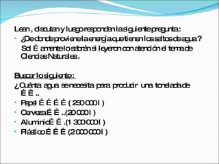 Lean , discutan y luego respondan la siguiente pregunta :  ¿De donde proviene la energía que tienen los saltos de agua ?  Sol …amente lo sabrán si leyeron con atención el tema de Ciencias Naturales . Buscar lo siguiente :  ¿ Cuánta  agua  se necesita  para  producir  una  tonelada de …….. Papel …………( 250 000 l ) Cerveza ……..(20 000 l )  Aluminio…….(1 300 000 l ) Plástico ………(2 000 000 l ) 