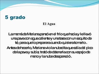 5 grado  El Agua  La mamá de Mariana pensó en el frío que hacía y le llevó una pava con agua caliente y una taza con un saquito de té, para que lo preparara cuando quisiera tomarlo . Antes de hacerlo, Mariana vio la nubecita que salía del pico de la pava y subía; trató de detenerla con su espejo de mano y la nube desapareció . 