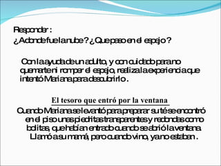 Responder :  ¿ Adonde fue la nube ? ¿ Que paso en el espejo ? Con la ayuda de un adulto, y con cuidado para no quemarte ni romper el espejo, realiza la experiencia que intentó Mariana para descubrirlo .  El tesoro que entró por la ventana  Cuando Mariana se levantó para preparar su té se encontró en el piso unas piedritas transparentes y redondas como bolitas, que habían entrado cuando se abrió la ventana. Llamó a su mamá, pero cuando vino, ya no estaban . 