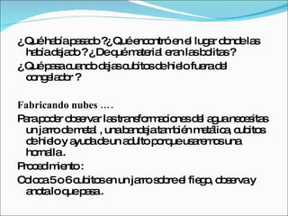 ¿ Qué había pasado ?¿ Qué encontró en el lugar donde las había dejado ? ¿ De qué material eran las bolitas ? ¿ Qué pasa cuando dejas cubitos de hielo fuera del congelador ? Fabricando nubes …. Para poder observar las transformaciones del agua necesitas un jarro de metal , una bandeja también metálica, cubitos de hielo y ayuda de un adulto porque usaremos una hornalla . Procedimiento :  Coloca 5 o 6 cubitos en un jarro sobre el fiego, observa y anota lo que pasa . 