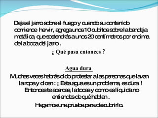 Deja el jarro sobre el fuego y cuando su contenido comience  hervir, agrega unos 10 cubitos sobre la bandeja metálica, que sostendrás a unos 20 centímetros por encima de la boca del jarro . ¿ Qué pasa entonces ?  Agua dura  Muchas veces habrás oído protestar a las personas que lavan la ropa y dicen : ¡ Esta agua es un problema, es dura  !  Entonces te acercas, la tocas y como es líquida no entiendes de qué hablan .  Hagamos una prueba para descubrirlo. 