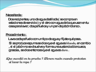 Necesitarás :   Dos recipientes, uno de agua destilada ( se compra en estaciones de servicio ) y el otro con agua de la que usan en tu casa para lavar; dos pañuelos y un pan de jabón blanco . Procedimiento :  Lava cada pañuelo con un tipo de agua y fíjate qué pasa . Si se produce espuma se dice que el agua es  blanda,  en cambio , si el jabón no se disuelve y forma una sustancia blancuzca, grasosa , se dice entonces que el agua es  dura . ¿ Que sucedió en tu prueba ? ¿ Tienen razón cuando protestan al lavar la ropa ?  