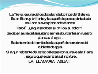 La Tierra  es una de los planeta más bonitos del Sistema Solar. Es muy brillante y la superficie parece pintada de azul con suaves pinceladas blancas . Pero … ¿ a que se deben su brillo y su color ? Se deben a una de las sustancias más abundantes en nuestro planeta :  el agua  . Bastante más de la mitad de la superficie terrestre está cubierta de agua . Si algun habitante del espacio llegase con su nave a la Tierra , seguro que le cambiaría el nombre . LA  LLAMARIA  AGUA ! 