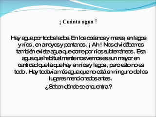 ¡ Cuánta agua ! Hay agua por todos lados. En los océanos y mares, en lagos y ríos , en arroyos y pantanos . ¡ Ah ! Nos olvidábamos también existe agua que corre por ríos subterráneos . Esa agua que habitualmente nos vemos es aun mayor en cantidad que la que hay en ríos y lagos , pero esto no es todo . Hay todavía más agua que no está en ninguno de los lugares mencionados antes . ¿ Saben dónde se encuentra ? 