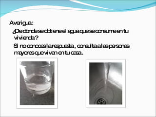 Averigua :  ¿De donde se obtiene el agua que se consume en tu vivienda ? Si no conoces la respuesta , consulta a las personas mayores que vivan en tu casa . 