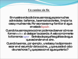 Un camino sin fin  En nuestra vida cotidiana usamos agua para muchas actividades : bañarnos , lavarnos los dientes , limpiar la casa y muchas más. Por eso nos es muy familiar el agua en estado  líquido  . Cuando la usamos para cocinar podemos observar cómo se forman  nubes  al destapar la cacerola. A esto comúnmente lo llamamos  vapor .  Se trata de pequeñas gotitas de agua que ascienden en el aire . Cuando lavamos , por ejemplo , una taza y la dejamos sin secar en el escurridor de la cocina , ¿ que sucede al cabo de unas horas ? ¿ que pasa con el agua que tenía ?  