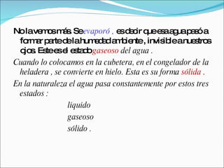No la vemos más. Se  evaporó ,  es decir que esa agua pasó a formar parte de la humedad ambiente , invisible a nuestros ojos. Este es el estado  gaseoso  del agua . Cuando lo colocamos en la cubetera, en el congelador de la heladera , se convierte en hielo. Esta es su forma  sólida  . En la naturaleza el agua pasa constantemente por estos tres estados :  liquido  gaseoso  sólido . 