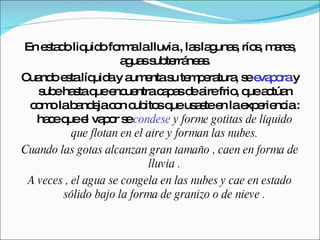 En estado liquido forma la lluvia , las lagunas, ríos, mares, aguas subterráneas. Cuando esta líquida y aumenta su temperatura, se  evapora  y sube hasta que encuentra capas de aire frio, que actúan como la bandeja con cubitos que usaste en la experiencia : hace que el vapor se  condese  y forme gotitas de líquido que flotan en el aire y forman las nubes. Cuando las gotas alcanzan gran tamaño , caen en forma de lluvia . A veces , el agua se congela en las nubes y cae en estado sólido bajo la forma de granizo o de nieve . 