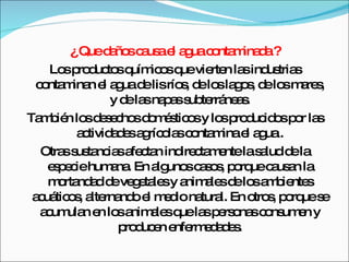 ¿ Que daños causa el agua contaminada ? Los productos químicos que vierten las industrias contaminan el agua de lis ríos, de los lagos, de los mares, y de las napas subterráneas. También los desechos domésticos y los producidos por las actividades agrícolas contamina el agua . Otras sustancias afectan indirectamente la salud de la especie humana. En algunos casos, porque causan la mortandad de vegetales y animales de los ambientes acuáticos, alternando el medio natural. En otros, porque se acumulan en los animales que las personas consumen y producen enfermedades. 