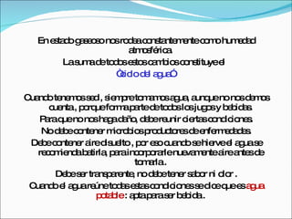 En estado gaseoso nos rodea constantemente como humedad atmosférica. La suma de todos estos cambios constituye el  “ ciclo del agua”  Cuando tenemos sed , siempre tomamos agua, aunque no nos demos cuenta , porque forma parte de todos los jugos y bebidas. Para que no nos haga daño, debe reunir ciertas condiciones. No debe contener microbios productores de enfermedades. Debe contener aire disuelto , por eso cuando se hierve el agua se recomienda batirla, para incorporarle nuevamente aire antes de tomarla . Debe ser transparente, no debe tener sabor ni olor . Cuando el agua reúne todas estas condiciones se dice que es  agua potable  : apta para ser bebida . 