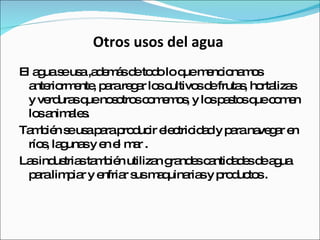 Otros usos del agua  El agua se usa ,además de todo lo que mencionamos anteriormente, para regar los cultivos de frutas, hortalizas y verduras que nosotros comemos, y los pastos que comen los animales. También se usa para producir electricidad y para navegar en ríos, lagunas y en el mar . Las industrias también utilizan grandes cantidades de agua para limpiar y enfriar sus maquinarias y productos .  