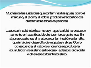 Muchas de las sustancias que contaminan las aguas, como el mercurio, el plomo, el cobre, producen efectos tóxicos directamente sobre las personas. La contaminación de ríos, mares y lagos también provoca un aumento en la cantidad de ciertos microorganismos. En algunas ocasiones, el grado de contaminación es tan alto, que impide el desarrollo de vegetales y algas. Como consecuencia, al cabo de unos años se produce la acumulación de sustancias tóxicas y la desaparición de la vida en ese ambiente acuático. 