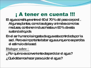 ¡ A tener en cuenta !!! El agua constituye entre el 60 al 70 % del peso corporal . Algunas plantas, como las algas y animales como las medusas, contienen incluso hasta un 90 % de esta sustancia líquida. En el ser humano la ingesta de agua esta controlada por la sed . Pero es importante beber agua aunque no se perciba el estimulo de la sed. Dialogar sobre :  ¿ Por qué no es conveniente desperdiciar el agua ?  ¿ Qué debemos hacer para cuidar el agua ?  