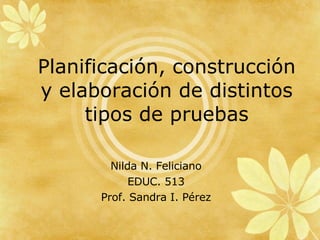 Planificación, construcción y elaboración de distintos tipos de pruebas Nilda N. Feliciano EDUC. 513 Prof. Sandra I. Pérez 