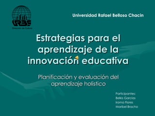 Estrategias para el aprendizaje de la innovación educativa Planificación y evaluación del aprendizaje holistico Participantes:  Belkis Garcias Irama Flores Maribel Bracho Universidad Rafael Belloso Chacin 