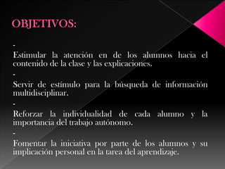 -

Estimular la atención en de los alumnos hacia el
contenido de la clase y las explicaciones.
Servir de estímulo para la búsqueda de información
multidisciplinar.
Reforzar la individualidad de cada alumno y la
importancia del trabajo autónomo.
Fomentar la iniciativa por parte de los alumnos y su
implicación personal en la tarea del aprendizaje.

 