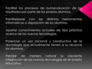 Facilitar los procesos de autoevaluación de los
resultados por parte de los propios alumnos.
Familiarizarse con las distintas herramientas
informáticas a disposición de los alumnos.
Aportar conocimientos actuales de tipo práctico
acerca de las nuevas tecnologías.
Potenciar un uso racional y constructivo de la
tecnología que actualmente tienen a su alcance
los alumnos.
Percibir de manera natural la creciente
integración de las nuevas tecnologías en el ámbito
educativo.

 