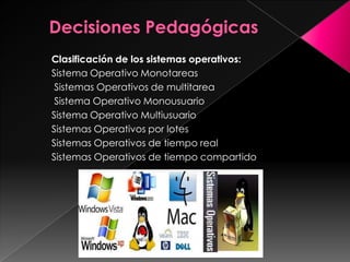 Clasificación de los sistemas operativos:
Sistema Operativo Monotareas
Sistemas Operativos de multitarea
Sistema Operativo Monousuario
Sistema Operativo Multiusuario
Sistemas Operativos por lotes
Sistemas Operativos de tiempo real
Sistemas Operativos de tiempo compartido

 