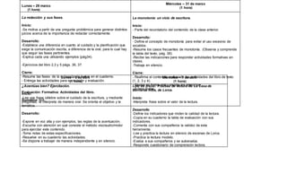 Lunes – 29 marzo
(1 hora)
Miércoles – 31 de marzo
(1 hora)
La redacción y sus fases.
Inicio:
-Se motiva a partir de una pregunta problémica para generar distintos
juicios acerca de la importancia de redactar correctamente.
Desarrollo:
-Establece una diferencia en cuanto al cuidado y la planificación que
exige la comunicación escrita, a diferencia de la oral, para lo cual hay
que seguir las fases pertinentes.
-Explica cada una utilizando ejemplos (pág34).
-Ejercicios del libro 2,3 y 5 págs. 36, 37.
Cierre:
-Resume las fases de la redacción de textos en el cuaderno.
- Entrega las actividades para su revisión y evaluación.
Evaluación: Formativa: Actividades del libro.
Sumativa: N/A
La monotonía: un vicio de escritura.
Inicio:
- Parte del recordatorio del contenido de la clase anterior.
Desarrollo:
- Define el concepto de monotonía para evitar el uso excesivo de
vocablos.
-Resume los casos frecuentes de monotonía. (Observa y comprende
la tabla del texto, pág. 38).
-Recibe las indicaciones para responder actividades formativas en
clases.
-Trabaja en silencio.
Cierre:
- Reafirma el contenido realizando las actividades del libro de texto
(1, 2, 3 y 4).
- Revisa en forma oral y escrita los ejercicios.
- Aclara dudas.
Lunes – 5 de abril
(1 hora)
Miércoles – 7 de abril
(1 hora)
¿Acentúas bien? Ejercitación.
Inicio:
-Lee una frase célebre sobre el cuidado de la escritura, y mediante
preguntas, la interpreta de manera oral. Se orienta el objetivo y la
temática.
Desarrollo:
-Expone en voz alta y con ejemplos, las reglas de la acentuación.
-Escucha con atención en qué consiste el método viso/audio/motor
para ejercitar este contenido.
-Toma notas de estas especificaciones.
-Resuelve en su cuaderno las actividades.
-Se dispone a trabajar de manera independiente y en silencio.
Leer es crecer. Práctica de lectura de La Casa de
Bernarda Alba, de Lorca.
Inicio:
-Interpreta frase sobre el valor de la lectura.
Desarrollo
-Define los indicadores que miden la calidad de la lectura.
-Copia en su cuaderno la tabla de evaluación con sus
indicadores.
-Comenta con sus compañeros la validez de esta
herramienta.
-Lee y practica la lectura en silencio de escenas de Lorca.
-Practica la lectura modelo.
-Evalúa a sus compañeros y se autoevalúa.
-Responde cuestionario de comprensión lectora.
 