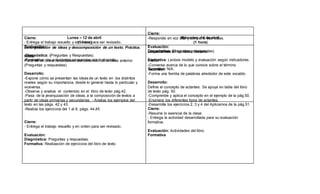 Cierre:
- Entrega el trabajo resuelto y en orden para ser revisado.
Evaluación:
-Diagnóstica: (Preguntas y Respuestas).
-Formativa: las actividades propuestas por la docente.
Cierre:
-Responde en voz alta y comparte sus ideas.
Evaluación:
Diagnóstica: (Preguntas y respuestas).
Formativa: Lectura modelo y evaluación según indicadores.
Sumativa: N/A.
Lunes – 12 de abril
(1 hora)
Miércoles -14 de abril
(1 hora)
Jerarquización de ideas y descomposición de un texto. Práctica.
Inicio:
Parte de un breve recordatorio del contenido de la clase anterior.
(Preguntas y respuestas).
Desarrollo:
-Expone cómo se presentan las ideas de un texto en los distintos
niveles según su importancia, desde lo general hasta lo particular y
viceversa.
-Observa y analiza el contenido en el libro de texto pág.42.
-Pasa de la jerarquización de ideas, a la composición de textos a
partir de ideas primarias y secundarias. - Analiza los ejemplos del
texto en las págs. 42 y 43.
-Realiza los ejercicios del 1 al 6, págs. 44,45.
Cierre:
- Entrega el trabajo resuelto y en orden para ser revisado.
Evaluación:
Diagnóstica: Preguntas y respuestas.
Formativa: Realización de ejercicios del libro de texto.
Los actantes en un texto literario.
Inicio:
-Conversa acerca de lo que conoce sobre el término
“actantes”.
-Forma una familia de palabras alrededor de este vocablo.
Desarrollo:
Define el concepto de actantes. Se apoya en tabla del libro
de texto pág. 50.
-Comprende y aplica el concepto en el ejemplo de la pág.50.
-Enumera los diferentes tipos de actantes.
-Desarrolla los ejercicios 2, 3 y 4 del Aplicamos de la pág.51.
Cierre:
-Resume lo esencial de la clase.
- Entrega la actividad desarrollada para su evaluación
formativa.
Evaluación: Actividades del libro.
Formativa
 