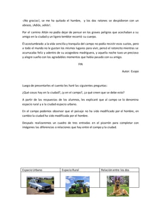 -¡No gracias!, se me ha quitado el hambre, y los dos ratones se despidieron con un
abrazo, ¡Adiós, adiós!.
Por el camino Altón no podía dejar de pensar en los graves peligros que acechaban a su
amigo en la ciudad y un ligero temblor recorrió su cuerpo.
Él acostumbrado a la vida sencilla y tranquila del campo no podía resistir esos sustos, pero
a todo el mundo no le gustan los mismos lugares para vivir, pensó el ratoncito mientras se
acurrucaba feliz y adentro de su acogedora madriguera, y aquella noche tuvo un precioso
y alegre sueño con los agradables momentos que había pasado con su amigo.
FIN
Autor: Esopo
Luego de presentarles el cuento les haré las siguientes preguntas:
¿Qué cosas hay en la ciudad?, ¿y en el campo?, ¿a qué creen que se debe esto?
A partir de las respuestas de los alumnos, les explicaré que al campo se lo denomina
espacio rural y a la ciudad espacio urbano.
En el campo podemos observar que el paisaje no ha sido modificado por el hombre, en
cambio la ciudad ha sido modificada por el hombre.
Después realizaremos un cuadro de tres entradas en el pizarrón para completar con
imágenes las diferencias o relaciones que hay entre el campo y la ciudad.
Espacio Urbano Espacio Rural Relación entre los dos
 