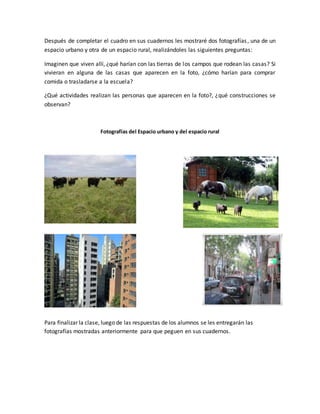 Después de completar el cuadro en sus cuadernos les mostraré dos fotografías, una de un
espacio urbano y otra de un espacio rural, realizándoles las siguientes preguntas:
Imaginen que viven allí, ¿qué harían con las tierras de los campos que rodean las casas? Si
vivieran en alguna de las casas que aparecen en la foto, ¿cómo harían para comprar
comida o trasladarse a la escuela?
¿Qué actividades realizan las personas que aparecen en la foto?, ¿qué construcciones se
observan?
Fotografías del Espacio urbano y del espacio rural
Para finalizar la clase, luego de las respuestas de los alumnos se les entregarán las
fotografías mostradas anteriormente para que peguen en sus cuadernos.
 