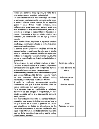 recibió una sorpresa muy especial, la visita de su
gran amigo Martín que vivía en la ciudad.
Los dos ratones llevaban mucho tiempo sin verse y
se abrazaron afectuosamente. Luego se sentaron en
la mesa y dieron buena cuenta de un exquisito
queso y unos frutos recién juntados, unos
melocotones, unos higos, unas peras y unas uvas
más dulces que la miel. Mientras comían, Martín le
contaba a su amigo la lujosa vida que llevaba en la
ciudad, y entonces le dijo: -¿cuándo vendrás tu a
visitarme?, te vendrá bien salir de aquí y conocer
mundo.
Altón sonrió como respuesta a aquellos amables
palabras y a continuación llevoa su invitado a dar un
paseo por los alrededores.
El campo estaba precioso y muchos árboles del
bosque tenían ya sus hojas doradas por el otoño,
pero al charlatán visitante parecía no importarle
nada de todo aquello y seguía hablando bla, bla, bla,
bla, de su magnífica forma de vida en la ciudad en la
que residía.
Horas después los dos amigos volvieron a casa y
cantaron acompañándose a la guitarra, algunas de
las viejas canciones que habían compartido durante
su infancia. Luego cerraron y se acostaron.
A la mañana siguiente el ratón de ciudad se quejo de
que apenas había podido dormir, - ¡cuánto ruido!,
he oído rebuznos, trinos de pájaros. -¡vaya
nochecita!, decía furioso el refinado Martín.
A Altón le resultaron sorprendentes aquellos
comentarios por que él había dormido como un
tronco y estaba de muy buen humor.
Poco después tras un espléndido y saludable
desayuno los dos amigos se despidieron, ya que
Martín deseaba volver a su casa cuanto antes. ¡¡¡
Adiós, adiós!!!.
Días más tardes Altón decidió ir a conocer todas las
maravillas que Martín le había contado así que se
fue y se plantó en la ciudad. A pesar de los coches
que circulaban en todas las direcciones, de las
cientos de personas que se movían a toda prisa y de
aquel ruído infernal, el asustado ratoncillo llegó a las
puertas de la mansión de su amigo, que lo recibió
con los brazos abiertos.
Sonido de guitarra
Sonido de cierre de
puerta
Rebuzno de un
burro
Trinos de pájaros
Coches
Pasos de personas
 