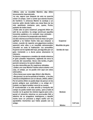 -¡Mmm, esto es increíble Martín!, dijo Altón
sinceramente impresionado.
-Lo ves, seguro que después de esto no querrás
volver al campo. ¡vení a comer que estarás muerto
de hambre!. Y, entonces Martín lo condujo a un
enorme salón donde había una mesa llena de los
más apetitosos manjares: pan, queso, frutas,
pasteles de todas clases.
-¿Todo esto es para nosotros?, preguntó Altón sin
salir de su asombro. Su amigo sonrió por aquellas
inocentes palabras y le contestó muy animado: -
¡claro, el cocinero ha preparado este festín!.
Los dos ratones se arrimaron hacia la mesa con gran
agilidad y no habían hecho más que empezar a
comer, cuando de repente una gigantezca sombra
apareció ante ellos y un maullido estremecedor
retumbó en toda la habitación. Los animalillos
huyeron con la rapidez del rayo, perseguidos por un
gato tremendo y a duras penas alcanzaron la
ratonera.
Ya dentro, empezaron a temblar de miedo mientras
el gato paseaba impaciente, vigilando de cerca la
entrada del escondrijo. Horas más tardes, el gato
pareció cansarse y lo oyeron alejarse.
Los dos ratoncillos por fin respiraron aliviados.
-¿Sabes una cosa Martín? Vuelvo ahora mismo a mi
casa, al campo, yo no puedo vivir aquí con estos
sobresaltos.
-¡Pero tienes que comer algo Altón!, dijo Martín.
-¡No gracias!, se me ha quitado el hambre, y los dos
ratones se despidieron con un abrazo, ¡Adiós, adiós!.
Por el camino Altón no podía dejar de pensar en los
graves peligros que acechaban a su amigo en l
ciudad y un ligero temblor recorrió su cuerpo.
Él acostumbrado a la vida sencilla y tranquila del
campo no podía resistir esos sustos, -pero a todo el
mundo no le gustan los mismos lugares para vivir,
pensó el ratoncito mientras se acurrucaba feliz y
adentro de su acogedora madriguera, y aquella
noche tuvo un precioso y alegre sueño con los
agradables momentos que había pasado con su
amigo.
Suspenso
Maullido de gato
Sonido de rayo
Bostezo
Música
5:57 min
 