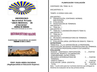 UNIVERSIDAD Nororiental Privada “ GRAN MARISCAL  DE AYACUCHO” ESCUELA DE DERECHO NÚCLEO CIUDAD GUAYANA DERECHO ROMANO (INSTITUCIONES Y OBLIGACIONES) PLANIFICACIÓN Y EVALUACIÓN DEL 1ER COHORTE PERÍODO II-2011-I-2012 PROF. RAIZA ABREU ZACARIAS ( Abg/Especialista en Educación Superior) PLANIFICACIÓN Y EVALUACIÓN CONTENIDO: DEL TEMA I AL IV. ENCUENTROS: VI.  TIEMPO: III HORAS CADA UNO. ENCUENTRO I:  PRESENTACIÓN, CONTENIDO, NORMAS,  BIBLIOGRAFÍA.  EVALUACIÓN.  INVESTIGACIÓN DE TÉRMINOS. ENCUENTRO II: TEMA Nro.  I ENCUENTRO III: TEMA Nro. II (ASIGNACIÓN ENSAYO TEMA IV) ENCUENTRO IV: TEMA Nro. III ENCUENTRO V REVISIÓN E INTERROGATORIO DE TÉRMINOS. ENCUENTRO VI EVALUACIÓN LARGA. (ENTREGA DE ENSAYO, TEMA IV)   ESTRATEGIAS:  TEMAS Nros.  I,II,y III, EXPOSICIÓN DE LA PROFESORA. INVESTIGACIÓN, REVISIÓN E INTERROGATORIO DE TÉRMINOS. (ESTUDIANTES-PROFESORA).ENSAYO ESTUDIANTES. EVALUACIÓN -RASGOS  (ASISTENCIA, PARTICIPACIÓN,  V…...PUNTOS DISCIPLINA, RESPETO, COLABORACIÓN, COMPAÑERISMO, ENTRE OTROS). -REVISIÓN E INTERROGATORIO DE  II ……PUNTOS TÉRMINOS. - ENSAYO TEMA IV  II ..….PUNTOS -EVALUACIÓN  LARGA  (ESCRITA)  XI……PUNTOS  TOTAL  XX……PUNTOS Nota.: 1 punto extra para los 3 primeros alumnos que entreguen la Dinámica de evaluación de los tres primeros temas. 