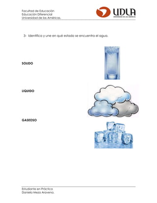 Facultad de Educación
Educación Diferencial
Universidad de las Américas.
Estudiante en Práctica
Daniela Meza Aravena.
3- Identifica y une en qué estado se encuentra el agua.
SOLIDO
LIQUIDO
GASEOSO