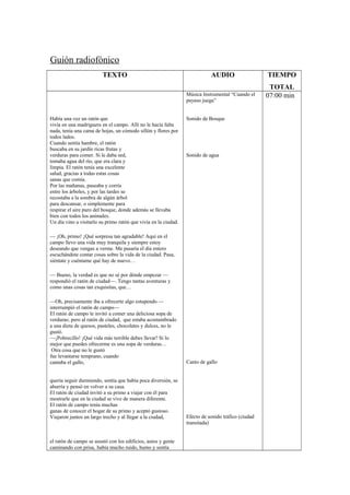 Guión radiofónico
TEXTO AUDIO TIEMPO
TOTAL
Había una vez un ratón que
vivía en una madriguera en el campo. Allí no le hacía falta
nada, tenía una cama de hojas, un cómodo sillón y flores por
todos lados.
Cuando sentía hambre, el ratón
buscaba en su jardín ricas frutas y
verduras para comer. Si le daba sed,
tomaba agua del río, que era clara y
limpia. El ratón tenía una excelente
salud, gracias a todas estas cosas
sanas que comía.
Por las mañanas, paseaba y corría
entre los árboles, y por las tardes se
recostaba a la sombra de algún árbol
para descansar, o simplemente para
respirar el aire puro del bosque, donde además se llevaba
bien con todos los animales.
Un día vino a visitarlo su primo ratón que vivía en la ciudad.
— ¡Oh, primo! ¡Qué sorpresa tan agradable! Aquí en el
campo llevo una vida muy tranquila y siempre estoy
deseando que vengas a verme. Me pasaría el día entero
escuchándote contar cosas sobre la vida de la ciudad. Pasa,
siéntate y cuéntame qué hay de nuevo…
— Bueno, la verdad es que no sé por dónde empezar —
respondió el ratón de ciudad—. Tengo tantas aventuras y
como unas cosas tan exquisitas, que…
—Oh, precisamente iba a ofrecerte algo estupendo —
interrumpió el ratón de campo—
El ratón de campo le invitó a comer una deliciosa sopa de
verduras; pero al ratón de ciudad, que estaba acostumbrado
a una dieta de quesos, pasteles, chocolates y dulces, no le
gustó.
—¡Pobrecillo! ¡Qué vida más terrible debes llevar! Si lo
mejor que puedes ofrecerme es una sopa de verduras…
Otra cosa que no le gustó
fue levantarse temprano, cuando
cantaba el gallo,
quería seguir durmiendo, sentía que había poca diversión, se
aburría y pensó en volver a su casa.
El ratón de ciudad invitó a su primo a viajar con él para
mostrarle que en la ciudad se vive de manera diferente.
El ratón de campo tenía muchas
ganas de conocer el hogar de su primo y aceptó gustoso.
Viajaron juntos un largo trecho y al llegar a la ciudad,
el ratón de campo se asustó con los edificios, autos y gente
caminando con prisa, había mucho ruido, humo y sentía
Música Instrumental “Cuando el
payaso juega”
Sonido de Bosque
Sonido de agua
Canto de gallo
Efecto de sonido tráfico (ciudad
transitada)
07:00 min
 