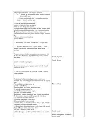 peligros por todos lados. Esto lo puso nervioso.
— Creo que me arrepiento de haber venido —susurró
al entrar a la casa.
— Pronto cambiarás de idea —respondió su primo,
alegre—. Mira lo que hay aquí.
La casa de su primo era distinta a la
suya, él vivía en el sótano de un gran
hotel. Al vivir ahí gozaba de cosas
elegantes: había camas con colchones de lana, sillones, finas
alfombras y paredes bien pintadas. Los armarios rebosaban
de quesos y otras cosas ricas, pero la mayoría de esas
comidas eran desconocidas para el ratón de campo, se trataba
de
refrescos, alimentos enlatados y
muchas frituras.
— Nunca había visto tantas cosas buenas —suspiró feliz.
—Y podemos probarlas todas —dijo su primo—. Ahora
siéntate y te traeré lo más delicioso que jamás hayas
probado.
En pocos minutos los dos ratones juntaron una enorme pila
de chocolate. Pero antes de poder mordisquearlo, se abrió
una puerta
y entró corriendo un gran gato.
Escaparon casi volando al agujero que el ratón de ciudad
tenía en el zócalo.
— Esto es lo emocionante de la vida de ciudad —se rió el
ratón de ciudad.
En la ciudad había muchos lugares para visitar, pero
resultaba muy cansador y peligroso trasladarse de un lugar a
otro.
Por otro lado, como a su primo le
gustaba ir a los bailes
y ver televisión, se dormían demasiado tarde.
El ratón de campo comenzó a
extrañar los atardeceres de su hogar,
que en la ciudad difícilmente
disfrutaba y, cuando veía salir la luna, él creía que era hora
de dormir, pero su primo prefería seguir divirtiéndose.
Los calores de la ciudad le hacían
extrañar el aire fresco. Como no se
daba cuenta de las horas, comía a
cada rato, tanto que empezó a sentirse mal; así que, antes de
enfermarse, decidió regresar al campo.
Le dio un fuerte abrazo a su primo y volvió a su vida normal.
Ya en el bosque sintió de nuevo el fresco
aire puro y limpio, a dormir en su
colchón de hojas, a ser libre y a mirar la luna en las noches.
Sonido de puerta
Sonido de gato
Música boliche
Sonido noche
Música Instrumental “Cuando el
payaso juega”
 