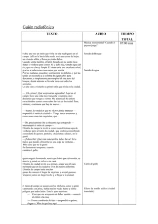 Guión radiofónico
TEXTO AUDIO TIEMPO
TOTAL
Había una vez un ratón que vivía en una madriguera en el
campo. Allí no le hacía falta nada, tenía una cama de hojas,
un cómodo sillón y flores por todos lados.
Cuando sentía hambre, el ratón buscaba en su jardín ricas
frutas y verduras para comer. Si le daba sed, tomaba agua del
río, que era clara y limpia. El ratón tenía una excelente salud,
gracias a todas estas cosas sanas que comía.
Por las mañanas, paseaba y corría entre los árboles, y por las
tardes se recostaba a la sombra de algún árbol para
descansar, o simplemente para respirar el aire puro del
bosque, donde además se llevaba bien con todos los
animales.
Un día vino a visitarlo su primo ratón que vivía en la ciudad.
— ¡Oh, primo! ¡Qué sorpresa tan agradable! Aquí en el
campo llevo una vida muy tranquila y siempre estoy
deseando que vengas a verme. Me pasaría el día entero
escuchándote contar cosas sobre la vida de la ciudad. Pasa,
siéntate y cuéntame qué hay de nuevo…
— Bueno, la verdad es que no sé por dónde empezar —
respondió el ratón de ciudad—. Tengo tantas aventuras y
como unas cosas tan exquisitas, que…
—Oh, precisamente iba a ofrecerte algo estupendo —
interrumpió el ratón de campo—
El ratón de campo le invitó a comer una deliciosa sopa de
verduras; pero al ratón de ciudad, que estaba acostumbrado
a una dieta de quesos, pasteles, chocolates y dulces, no le
gustó.
—¡Pobrecillo! ¡Qué vida más terrible debes llevar! Si lo
mejor que puedes ofrecerme es una sopa de verduras…
Otra cosa que no le gustó
fue levantarse temprano, cuando
cantaba el gallo,
quería seguir durmiendo, sentía que había poca diversión, se
aburría y pensó en volver a su casa.
El ratón de ciudad invitó a su primo a viajar con él para
mostrarle que en la ciudad se vive de manera diferente.
El ratón de campo tenía muchas
ganas de conocer el hogar de su primo y aceptó gustoso.
Viajaron juntos un largo trecho y al llegar a la ciudad,
el ratón de campo se asustó con los edificios, autos y gente
caminando con prisa, había mucho ruido, humo y sentía
peligros por todos lados. Esto lo puso nervioso.
— Creo que me arrepiento de haber venido —susurró
al entrar a la casa.
— Pronto cambiarás de idea —respondió su primo,
alegre—. Mira lo que hay aquí.
Música Instrumental “Cuando el
payaso juega”
Sonido de Bosque
Sonido de agua
Canto de gallo
Efecto de sonido tráfico (ciudad
transitada)
07:00 min
 