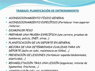 TRABAJO: PLANIFICACIÓN DE ENTRENAMIENTO ACONDICIONAMIENTO FÍSICO GENERAL ACONDICIONAMIENTO ESPECÍFICO (Fortalecer tren superior /inferior,  DISMINUIR PESO PREPARAR UNA PRUEBA ESPECÍFICA (una carrera, pruebas de bomberos, policia, INEF, otras…) PLANIFICACIÓN DE UN DEPORTE EN GENERAL MEJORA DE UNA DETERMINADA CUALIDAD PARA UN DEPORTE (salto en volei, resistencia en fútbol,…) PREVENCIÓN DE LESIONES (fortalecer espalda/abdominales, elasticidad,…) REHABILITACIÓN TRAS UNA LESIÓN (esguinces, roturas de ligamentos, fracturas,…) COMBINACIÓN DE LAS ANTERIORES 