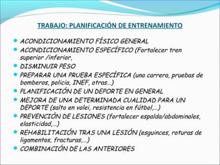 TRABAJO: PLANIFICACIÓN DE ENTRENAMIENTO
 ACONDICIONAMIENTO FÍSICO GENERAL
 ACONDICIONAMIENTO ESPECÍFICO (Fortalecer tren

superior /inferior,
 DISMINUIR PESO
 PREPARAR UNA PRUEBA ESPECÍFICA (una carrera, pruebas de
bomberos, policia, INEF, otras…)
 PLANIFICACIÓN DE UN DEPORTE EN GENERAL
 MEJORA DE UNA DETERMINADA CUALIDAD PARA UN
DEPORTE (salto en volei, resistencia en fútbol,…)
 PREVENCIÓN DE LESIONES (fortalecer espalda/abdominales,
elasticidad,…)
 REHABILITACIÓN TRAS UNA LESIÓN (esguinces, roturas de
ligamentos, fracturas,…)
 COMBINACIÓN DE LAS ANTERIORES

 