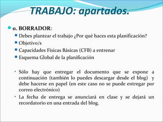 TRABAJO: apartados.
0. BORRADOR:
 Debes plantear el trabajo ¿Por qué haces esta planificación?
 Objetivo/s
 Capacidades Físicas Básicas (CFB) a entrenar
 Esquema Global de la planificación
• Sólo hay que entregar el documento que se expone a

continuación (también lo puedes descargar desde el blog) y
debe hacerse en papel (en este caso no se puede entregar por
correo electrónico)
• La fecha de entrega se anunciará en clase y se dejará un
recordatorio en una entrada del blog.

 