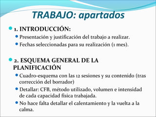 TRABAJO: apartados
1. INTRODUCCIÓN:
Presentación y justificación del trabajo a realizar.
Fechas seleccionadas para su realización (1 mes).

2. ESQUEMA GENERAL DE LA

PLANIFICACIÓN

Cuadro-esquema con las 12 sesiones y su contenido (tras

corrección del borrador)
Detallar: CFB, método utilizado, volumen e intensidad
de cada capacidad física trabajada.
No hace falta detallar el calentamiento y la vuelta a la
calma.

 