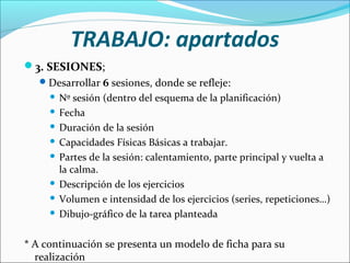 TRABAJO: apartados
3. SESIONES;
 Desarrollar 6 sesiones, donde se refleje:

Nº sesión (dentro del esquema de la planificación)
 Fecha
 Duración de la sesión
 Capacidades Físicas Básicas a trabajar.
 Partes de la sesión: calentamiento, parte principal y vuelta a
la calma.
 Descripción de los ejercicios
 Volumen e intensidad de los ejercicios (series, repeticiones…)
 Dibujo-gráfico de la tarea planteada


* A continuación se presenta un modelo de ficha para su
realización

 