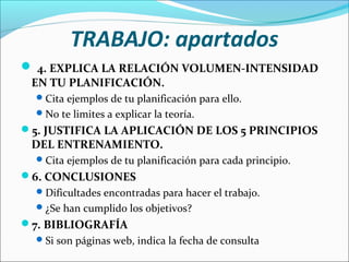 TRABAJO: apartados
 4. EXPLICA LA RELACIÓN VOLUMEN-INTENSIDAD
EN TU PLANIFICACIÓN.
 Cita ejemplos de tu planificación para ello.
 No te limites a explicar la teoría.

5. JUSTIFICA LA APLICACIÓN DE LOS 5 PRINCIPIOS

DEL ENTRENAMIENTO.

 Cita ejemplos de tu planificación para cada principio.

6. CONCLUSIONES
 Dificultades encontradas para hacer el trabajo.
 ¿Se han cumplido los objetivos?

7. BIBLIOGRAFÍA
 Si son páginas web, indica la fecha de consulta

 