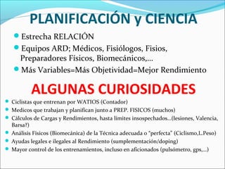 PLANIFICACIÓN y CIENCIA
Estrecha RELACIÓN
Equipos ARD; Médicos, Fisiólogos, Fisios,

Preparadores Físicos, Biomecánicos,…
Más Variables=Más Objetividad=Mejor Rendimiento

ALGUNAS CURIOSIDADES
 Ciclistas que entrenan por WATIOS (Contador)
 Medicos que trabajan y planifican junto a PREP. FISICOS (muchos)
 Cálculos de Cargas y Rendimientos, hasta límites insospechados…(lesiones, Valencia,

Barsa?)
 Análisis Físicos (Biomecánica) de la Técnica adecuada o “perfecta” (Ciclismo,L.Peso)
 Ayudas legales e ilegales al Rendimiento (sumplementación/doping)
 Mayor control de los entrenamientos, incluso en aficionados (pulsómetro, gps,…)

 