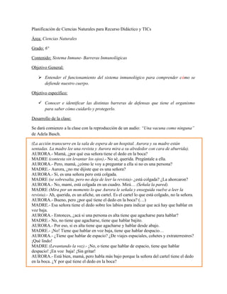 Planificación de Ciencias Naturales para Recurso Didáctico y TICs
Área: Ciencias Naturales
Grado: 6°
Contenido: Sistema Inmune- Barreras Inmunológicas
Objetivo General:
 Entender el funcionamiento del sistema inmunológico para comprender cómo se
defiende nuestro cuerpo.
Objetivo específico:
 Conocer e identificar las distintas barreras de defensas que tiene el organismo
para saber cómo cuidarlo y protegerlo.
Desarrollo de la clase:
Se dará comienzo a la clase con la reproducción de un audio: “Una vacuna como ninguna”
de Adela Basch.
(La acción transcurre en la sala de espera de un hospital. Aurora y su madre están
sentadas. La madre lee una revista y Aurora mira a su alrededor con cara de aburrida).
AURORA.- Mamá, ¿por qué esa señora tiene el dedo en la boca?
MADRE (contesta sin levantar los ojos).- No sé, querida. Pregúntale a ella.
AURORA.- Pero, mamá, ¿cómo le voy a preguntar a ella si no es una persona?
MADRE.- Aurora, ¿no me dijiste que es una señora?
AURORA.- Sí, es una señora pero está colgada.
MADRE (se sobresalta, pero no deja de leer la revista)- ¿está colgada? ¿La ahorcaron?
AURORA.- No, mami, está colgada en un cuadro. Mirá… (Señala la pared).
MADRE (Mira por un momento lo que Aurora le señala y enseguida vuelve a leer la
revista).- Ah, querida, es un afiche, un cartel. Es el cartel lo que está colgado, no la señora.
AURORA.- Bueno, pero ¿por qué tiene el dedo en la boca? (…)
MADRE.- Esa señora tiene el dedo sobre los labios para indicar que acá hay que hablar en
voz baja.
AURORA.- Entonces, ¿acá si una persona es alta tiene que agacharse para hablar?
MADRE.- No, no tiene que agacharse, tiene que hablar bajito.
AURORA.- Por eso, si es alta tiene que agacharse y hablar desde abajo.
MADRE.- ¡No! Tiene que hablar en voz baja, tiene que hablar despacio…
AURORA.- ¿Tiene que hablar de espacio? ¿De viajes espaciales, cohetes y extraterrestres?
¡Qué lindo!
MADRE (Levantando la voz).- ¡No, o tiene que hablar de espacio, tiene que hablar
despacio! ¡En voz baja! ¡Sin gritar!
AURORA.- Está bien, mamá, pero habla más bajo porque la señora del cartel tiene el dedo
en la boca. ¿Y por qué tiene el dedo en la boca?
 