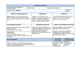 Planificación de Clase 3 
Asignatura: Historia, Geografía y 
Ciencias Sociales 
Nivel:5º básico Semestre:2° Semestre 
Unidad didáctica: UNIDAD 3 Tiempo: 90 
minutos 
Objetivos de Aprendizaje (OA) 
OA 08: Identificar, en su entorno elementos del 
patrimonio colonial de Chile que siguen presentes 
hoy, como edificios, obras de arte y costumbres, entre 
otros. 
Habilidad(es) 
-Relacionar lo que ya saben con los 
elementos y condiciones del lugar visitado, 
logrando un aprendizaje significativo. 
-Conocer, reconocer y valorar la realidad 
visitada, rescatando valores históricos. 
Actitud(es) 
.Establecer lazos de pertenencia con su entorno 
social y natural a partir del conocimiento, la 
valoración y la reflexión sobre su historia 
personal, su comunidad y el país. 
Conocimiento(s) previo(s): 
La pervivencia del patrimonio colonial en Chile. 
Vida en la colonia 
Hechos históricos de la colonia 
Actividad(es) genérica(s) 
A partir de fuentes dadas elaboran un 
catastro con edificios y monumentos que 
hayan sido construidos durante el 
periodo colonial, ubicándolos y 
realizando un breve hecho histórico de 
distintos puntos. 
Objetivo o actividad(es) específica(s) 
Salida pedagógica a Museo Regional de 
Rancagua y Plaza de los Héroes. 
Reconocer y relacionar contenidos ya 
estudiados en las clases anteriores, 
ubicando lugares, patrimonios y personajes 
importantes de la Colonia. 
Contenido(s) 
La Colonia en Chile 
Costumbres y tradiciones durante la Colonia 
Fiestas y costumbres heredadas de aquella época en 
la actualidad. 
Secuencia didáctica 
Recursos de 
aprendizaje 
Indicador(es) de 
evaluación o logro 
Inicio : Responden en forma colectiva y oralmente : 
¿Conocen la Plaza de los Héroes y el Museo Regional? 
¿Qué creen que encontraran allí? 
-Bus para el traslado 
de los niños y niñas. 
-Colación. 
-Distintivos para 
Distinguen los 
diferentes grupos 
sociales y sus 
funciones. 
 