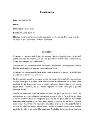 Planificación
Área: Ciencias Naturales
Año: 4°
Contenido: El sistema Solar
Tiempo: 2 módulos de 40 min
Objetivo: Comprender los movimientos que realiza nuestro planeta Tierra para entender
los procesos que se producen a partir de los mismos.
Desarrollo:
Comenzaré la clase preguntándoles a los alumnos ¿Nuestro planeta realiza movimientos?
¿Cómo son esos movimientos?, en caso de que realicen movimientos ¿cuánto duran?,
¿saben que producen estos movimientos?.
Luego de escuchar las respuestas de los alumnos trabajaremos con un programa llamado
Celestia, donde podremos observar nuestro planeta Tierra.
Comenzaré por mostrarles el Planeta Tierra, ¿Quiénes viven en el planeta Tierra? ¿Alguien
sabe porque es de color azul y marrón?.
También vamos a visualizar como gira nuestro planeta, presionamos la letra L y podremos
observar como gira el planeta Tierra. Para visualizar el movimiento del planeta Tierra
alrededor del Sol debemos presionar el derecho del mouse sobre el planeta y clickear la
opción orbita sincrónica, de esa manera logramos visualizar como gira el planeta
alrededor del sol.
Después de mostrarles cómo se pueden visualizar los giros que realiza la Tierra, les
explicaré que la misma realiza dos movimientos, en uno de ellos la Tierra da vueltas sobre
sí misma alrededor de un eje imaginario que pasa por los polos. Este es denominado
Movimiento de Rotación, es de Oeste a Este y tarda 24 horas en dar una vuelta completa
sobre su eje. A partir de este movimiento se produce el día y la noche, dependiendo la
posición del Sol con respecto a nuestro planeta. El otro movimiento que realiza la Tierra es
alrededor del Sol y se denomina Movimiento de Traslación, dicho movimiento sigue una
 