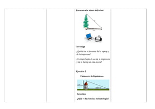 Encuentra la altura del árbol.
Investiga
¿Quién fue el inventor de la laptop y
de la impresora?
¿Es importante el uso de la impresora
y de la laptop en esta época?
Ejercicio 2
Encuentra la hipotenusa
Investiga
¿Qué es la ciencia y la tecnología?
 