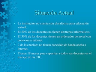 Situación ActualLa institución no cuenta con plataforma para educación virtual. El 50% de los docentes no tienen destrezas informáticas. El 30% de los docentes tienen un ordenador personal con conexión a internet. 2 de los núcleos no tienen conexión de banda ancha a internet. Tienen 18 meses para capacitar a todos sus docentes en el manejo de las TIC. 