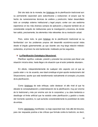10
Del otro lado de la moneda, las fortalezas de la planificación tradicional son:
su permanente capacidad para autocriticarse y evolucionar; el acopio que ha
hecho de numerosísimas técnicas de análisis y predicción; haber desarrollado
todo un complejo sistema institucional y legal propio; contar con una vastísima
experiencia en los más diversos campos de aplicación; y disponer también de un
considerable conjunto de instituciones para la investigación y docencia, de donde
han salido, precisamente, los elementos más relevantes de su revolución actual.
Pero, sobre todo, la gran fortaleza de la planificación tradicional es su
familiaridad con los problemas propios del desarrollo económico-social vistos
desde el ángulo gubernamental, ya que durante una muy larga relación método-
contenidos, el primero ha sido fuertemente moldeado por los segundos.
La Planificación Estratégica Situacional:
Planificar significa «calcular, presidir y preceder las acciones para llevar una
situación inicial a otras, hasta llegar a la situación que el actor pretende alcanzar».
En efecto, independientemente de cualquier otro aspecto con el que se
pueda estar o no de acuerdo, ese ideal constituye el gran aporte revolucionario del
Situacionismo; aporte que está transformando radicalmente el concepto y la praxis
de la planificación.
Como fortalezas de este enfoque, cabe destacar: el alto nivel al que ha
elevado la conceptualización y sistematización de la planificación, muy por encima
de lo tradicional y más por encima aún de lo corporativo; y su clara tendencia a
desdibujar el límite artificial que ha existido entre planificación y gestión a través
del momento operativo, lo cual aumenta considerablemente la posibilidad de éxito
de ambas.
Como debilidades manifiestas: su baja capacidad real, más allá del discurso,
para dar respuesta positiva a las críticas que formula contra la tradición, es decir,
 