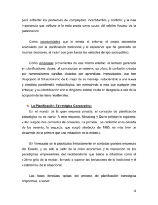 11
para enfrentar los problemas de complejidad, incertidumbre y conflicto; y la nula
importancia que atribuye a la mala praxis como causa del relativo fracaso de la
planificación.
Como oportunidades que le brinda el entorno: el propio descrédito
acumulado por la planificación tradicional y la esperanza que ha generado en
muchos decisores, al incluir con gran fuerza las variables de tipo sociopolítico.
Como amenazas provenientes de ese mismo entorno: el rechazo generado
en planificadores claves, al caricaturizar en extremo su oficio; la confusión creada
por numerosísimos cursillos dictados por aprendices improvisados, que han
despojado al Situacionismo de lo mejor de su mensaje, reduciéndolo a una nueva
y simplista parafernalia metodológica, tan normativista o más que cualquier otro
enfoque; y su identificación con el dirigismo estatal, caído en desgracia a raíz de la
adopción de las tesis neoliberales.
La Planificación Estratégica Corporativa:
En el mundo de la gran empresa privada, el concepto de planificación
estratégica no es nuevo. A este respecto, Mintzberg y Quinn señalan lo siguiente:
«Han surgido dos corrientes de consenso. La primera... se conformó en la década
de los sesenta; la segunda, que surgió alrededor de 1980, es más bien un
desarrollo de la primera que una refutación de la misma».
En Venezuela se le practicaba limitadamente en contadas grandes empresas
del Estado, y es sólo a partir de la crisis económica y la imposición de los
paradigmas empresariales del neoliberalismo que tiende a difundirse como el
«último grito de la moda», llamado a superar las limitaciones de lo tradicional y el
«estatismo» de lo situacional.
Las fases iterativas típicas del proceso de planificación estratégica
corporativa, a saber:
 