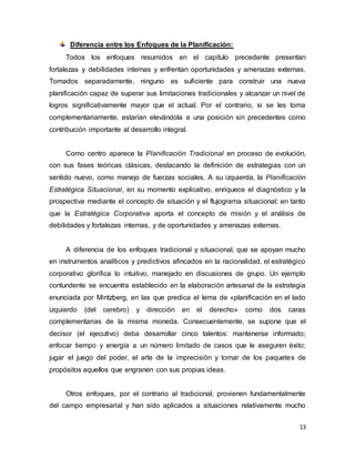 13
Diferencia entre los Enfoques de la Planificación:
Todos los enfoques resumidos en el capítulo precedente presentan
fortalezas y debilidades internas y enfrentan oportunidades y amenazas externas.
Tomados separadamente, ninguno es suficiente para construir una nueva
planificación capaz de superar sus limitaciones tradicionales y alcanzar un nivel de
logros significativamente mayor que el actual. Por el contrario, si se les toma
complementariamente, estarían elevándola a una posición sin precedentes como
contribución importante al desarrollo integral.
Como centro aparece la Planificación Tradicional en proceso de evolución,
con sus fases teóricas clásicas, destacando la definición de estrategias con un
sentido nuevo, como manejo de fuerzas sociales. A su izquierda, la Planificación
Estratégica Situacional, en su momento explicativo, enriquece el diagnóstico y la
prospectiva mediante el concepto de situación y el flujograma situacional; en tanto
que la Estratégica Corporativa aporta el concepto de misión y el análisis de
debilidades y fortalezas internas, y de oportunidades y amenazas externas.
A diferencia de los enfoques tradicional y situacional, que se apoyan mucho
en instrumentos analíticos y predictivos afincados en la racionalidad, el estratégico
corporativo glorifica lo intuitivo, manejado en discusiones de grupo. Un ejemplo
contundente se encuentra establecido en la elaboración artesanal de la estrategia
enunciada por Mintzberg, en las que predica el lema de «planificación en el lado
izquierdo (del cerebro) y dirección en el derecho» como dos caras
complementarias de la misma moneda. Consecuentemente, se supone que el
decisor (el ejecutivo) deba desarrollar cinco talentos: mantenerse informado;
enfocar tiempo y energía a un número limitado de casos que le aseguren éxito;
jugar el juego del poder, el arte de la imprecisión y tomar de los paquetes de
propósitos aquellos que engranen con sus propias ideas.
Otros enfoques, por el contrario al tradicional, provienen fundamentalmente
del campo empresarial y han sido aplicados a situaciones relativamente mucho
 